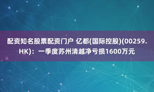配资知名股票配资门户 亿都(国际控股)(00259.HK)：一季度苏州清越净亏损1600万元