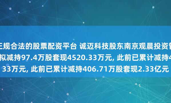 正规合法的股票配资平台 诚迈科技股东南京观晨投资管理中心(有限合伙)拟减持97.4万股套现4520.33万元, 此前已累计减持406.71万股套现2.33亿元