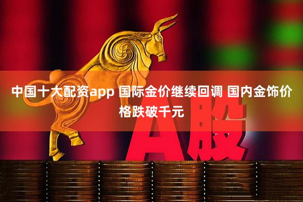 中国十大配资app 国际金价继续回调 国内金饰价格跌破千元