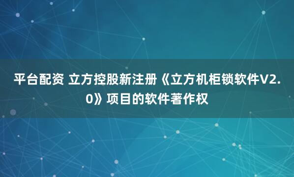 平台配资 立方控股新注册《立方机柜锁软件V2.0》项目的软件著作权