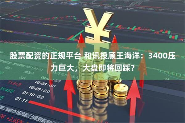股票配资的正规平台 和讯投顾王海洋：3400压力巨大，大盘即将回踩？