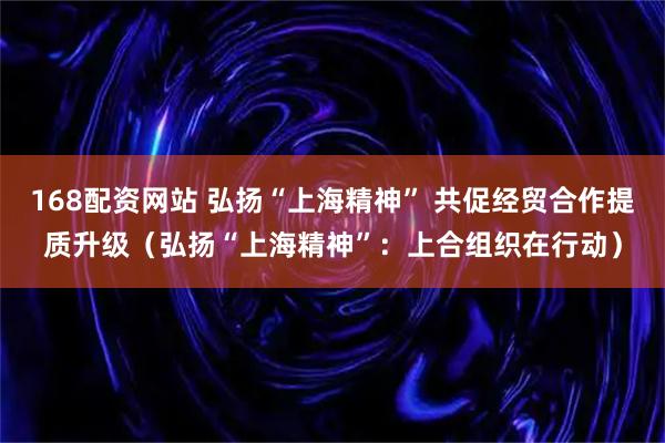 168配资网站 弘扬“上海精神” 共促经贸合作提质升级(弘扬“上海精神”:上合组织在行动)