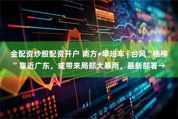 金配资炒股配资开户 南方+早班车 | 台风“杨柳”靠近广东,或带来局部大暴雨,最新部署→