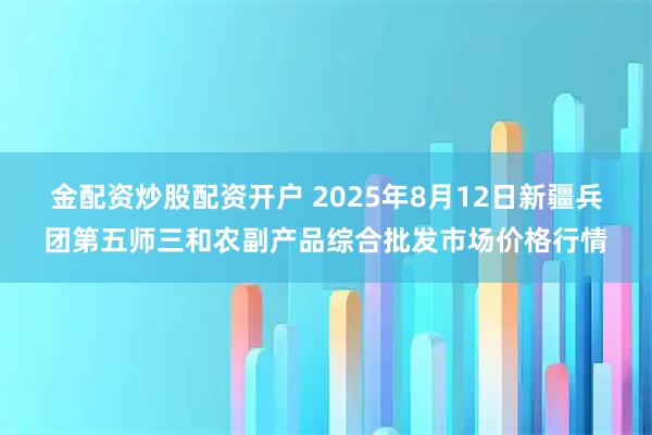 金配资炒股配资开户 2025年8月12日新疆兵团第五师三和农副产品综合批发市场价格行情