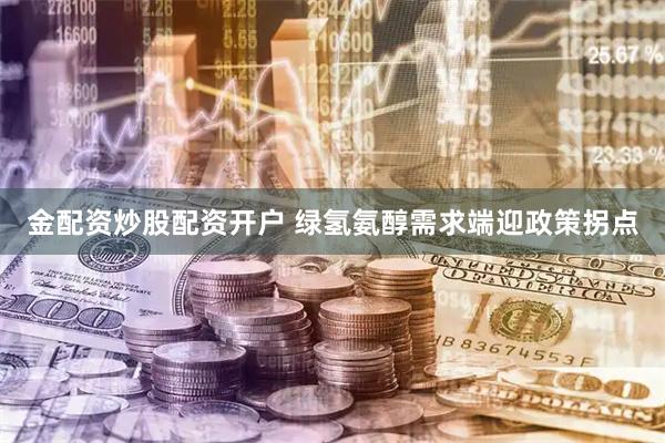 金配资炒股配资开户 绿氢氨醇需求端迎政策拐点