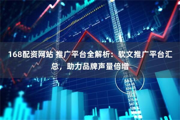 168配资网站 推广平台全解析：软文推广平台汇总，助力品牌声量倍增