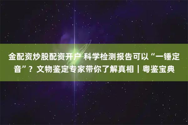 金配资炒股配资开户 科学检测报告可以“一锤定音”？文物鉴定专家带你了解真相｜粤鉴宝典