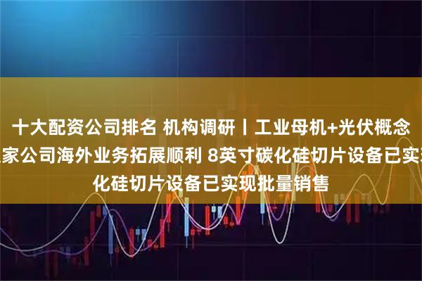 十大配资公司排名 机构调研丨工业母机+光伏概念+AI眼镜 这家公司海外业务拓展顺利 8英寸碳化硅切片设备已实现批量销售